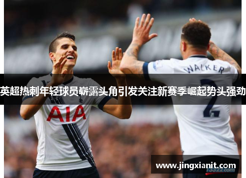 英超热刺年轻球员崭露头角引发关注新赛季崛起势头强劲
