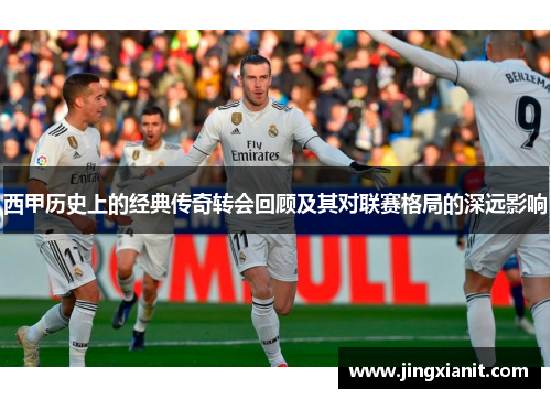 西甲历史上的经典传奇转会回顾及其对联赛格局的深远影响