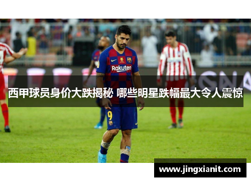 西甲球员身价大跌揭秘 哪些明星跌幅最大令人震惊